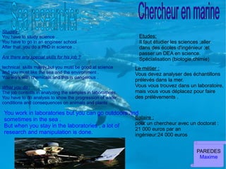 Studies :
You have to study science .                                   Etudes:
You have to go in an engineer school                          Il faut étudier les sciences ;aller
After that ,you do a PhD in science .                         dans des écoles d'ingénieur ;et
                                                              passer un DEA en science.
Are there any special skills for his job ?                    Spécialisation (biologie,chimie)
technical skills mainly,but you must be good at science      Le métier :
and you must like the sea and the environment .              Vous devez analyser des échantillons
You work with chemicals,and this is dangerous .
                                                             prélevés dans la mer.
What you do :                                                Vous vous trouvez dans un laboratoire,
The job consists in analyzing the samples in laboratories.   mais vous vous déplacez pour faire
You have to do analysis to show the progression of water     des prélèvements .
conditions and consequences on animals and plants .

 You work in laboratories but you can go outdoors and
 sometimes in the sea .                             Salaire :
                                                    pour un chercheur avec un doctorat :
 But when you stay in the laboratories , a lot of
                                                    21 000 euros par an
 research and manipulation is done.                 ingénieur:24 000 euros


                                                                                          PAREDES
                                                                                           Maxime
 