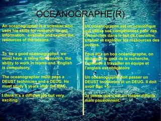 OCEANOGRAPHE(R)
An oceanographer is a scientist who     Un océanographe est un scientifique
uses his skills for research to get     qui utilise ses compétences pour des
information, evaluate and exploit the   recherches dans le but de connaître,
resources of the oceans.                évaluer et exploiter les ressources des
                                        océans.

To be a good oceanographer, we          Pour être un bon océanographe, on
must have a liking for research, the    doit avoir le goût de la recherche,
ability to work in teams and English    l'aptitude à travailler en équipe et
is compulsory.                          l'anglais est obligatoire

The oceanographer must pass a           Un océanographe doit passer un
DEUST technicien and a DEUG. He         DEUST technicien et un DEUG. Il doit
must study 5 years after the BAC.       avoir Bac +5.

I think it's a difficult job but very   Je pense que c'est un métier difficile
exciting.                               mais passionnant.
 