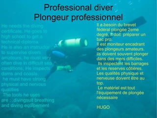 Professional diver
                Plongeur professionnel
He needs the diving            Il a besoin du brevet
certificate. He goes to        fédéral plongée 2eme
                               degré, Il doit préparer un
high school to get a
                               bac pro.
technical diploma.             Il est moniteur encadrant
He is also an instructor       des plongeurs amateurs.
to supervise divers            ils doivent souvent plonger
amateurs, he must very         dans des mers difficiles.
often dive in difficult sea     Ils inspectent les barrages
conditions, He inspects        et les reserves côtières.
dams and coasts.               Les qualités physique et
 he must have strong           nerveuse doivent être au
physical and nervous           top.
qualities                       Le matériel est:tout
                               l'équipement de plongée
 The tools he uses
                               nécessaire
are : ,divingsuit breathing
and diving equipement          HUGO
 