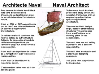 Architecte Naval                         Naval Architect
Pour devenir Architecte Naval il faut          To become a Naval Architect
faire 5ans d'étude en école                    you need to study 5 years in a
d'ingénierie ou d'architecture avant           school of Architecture or in an
de se spécialiser dans l'architecture          engineering school before
navale.                                        specializing in Naval
                                               Architecture.
Il faut un BTS, un DUT ou une licence
pro en 2 ou 3 ans plus un Master ou            The naval architect designs
un diplôme d'ingénieur ou                      ships, boats or other floating
d'architecture.                                structures This works goes
                                               from specifications up to
Ce métier consiste à concevoir des             drawing plans for the
navires, bateau ou autre structure             constructions.
flottante. Sa conception s'étend du
cahier des charges donné par                   You must have sea and sailing
l'armateur jusqu'aux plans servant à           experience and a sense of
la construction.                               responsibility.

Il faut avoir une expérience de la mer,        You must have a computer and
de la navigation et avoir le sens des          a drawing or designing
responsabilités.                               equipment.

Il faut avoir un ordinateur et du              This job is calm but you must
matériel de dessin.                            be imaginative.

C'est un métier calme mais où il faut
être imaginatif.
 