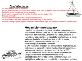 Boat Mechanic
You can work on land or on a boat.
to be a boat mechanic, you must study 2 years after High School for the CAP maritime Seaman or go
further for longer studies and higher diplomas.
If you are 21 years old plus 12 months of sailing you can prepare the
First aid certificate.
You have to install and maintain engines and machines.
You can work for the Navy, fishermen, merchant navy, or the industry.
Qualities: strength, good physical condition, manual skills, rigor and solidarity, respect of security rules .


                                 Mécanicien(ne) bateaux
                                 Le métier de mécanicien bateaux peut être navigant ou non.
                                 S es activités diffèrent selon les cas : installation du système de
                                 propulsion dans le bateau, entretien-réparation, conduite et
                                 s urveillance des machines... Il peut être employé dans la M arine
                                 nationale, la pêche artis anale ou industrielle, la marine
                                 marchande, l'indus trie navale ou nautique...
                                 Formation pour accéder au métier
                                 le C AP réparation entretien des embarcations de plaisance, ou
                                 en trois ans le bac professionnel électromécanicien marine ou
                                 maintenance nautique.  D eux ans après le bac, le B TS
                                 construction navale  forme des techniciens supérieurs en
                                 charge, notamment, de la maintenance navale.
                                 C ompétences : force, très bonne condition phys ique,
                                 habileté manuelle, rigueur et solidarité et respect des règles de
 