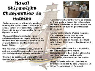 Naval
  Shipwright
Charpentier de
    marine                                     ●
                                                Le métier de charpentier naval se prépare
                                               en 2 ans après le brevet des collège dans
●
 To become a naval shipwright you have
                                               une école spécialisée ou alors après le bac
to study for 2 years after school or in a
                                               afin d'avoir son diplôme pour travailler
special school after secondary school for
                                               directement,
2 years to be a professionnal to have a
diploma to work.                               ●
                                                Le charpentier étudie d'abord les plans
●
 The naval shipwright studies naval            d'architecture navale pour ensuite
architectural plans to draw a schematic of     dessiner les schémas de coques de
the boat hull, Then he realises the fixation   bateaux. Il réalise les fixations des murs
of walls, facilities and finishes bythe        puis finit par l'intérieur, et l'aménagement
boat's fitting.                                du bateau.

●
 His material are molded wood, plywood         ●
                                                Le matériel nécessaire à la construction
and raw wood, He uses modern machines          des bateaux est le bois moulé,
and traditional tools, chisels, and mallets.   contreplaqué et le bois brut, il utilise des
                                               machines modernes et des outils
●
 He must be precise and know different         traditionnels, des ciseaux et des maillets.
types of wood, and he needs to be strong.
                                               ●
                                                Il doit être très précis et connaître les
                                               différentes qualités du bois. C'est aussi un
                                               métier très physique et fatiguant.
 