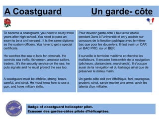 A Coastguard                                                   Un garde- côte

To become a coastguard, you need to study three       Pour devenir garde-côte il faut avoir étudié
years after high school. You need to pass an          pendant 3ans à l'université et on y accède sur
exam to be a civil servant.. It is the same diploma   concours de la fonction publique avec le même
as the sustom officers. You have to get a special     bac que pour les douaniers. Il faut avoir un CAP,
certificate.                                          un BAC PRO, ou un BEP.

He watches the sea to look for criminals. He          Il surveille le territoire maritime et cherche les
controls sea traffic: fishermen, amateur sailors,     malfaiteurs. Il encadre l‘ensemble de la navigation
traders.. It's the security service on the sea, he    (pêcheurs, plaisanciers, marchands). Il s'occupe
puts signals and he must protect the sea too.         aussi de la navigation et du balisage ainsi que de
                                                      préserver le milieu marin.

A coastguard must be athletic, strong, brave,         Un garde-côte doit etre Athlétique, fort, courageux,
careful, and strict. He must know how to use a        prudent, strict, savoir manier une arme, avoir les
gun, and have military skills.                        talents d'un militaire.




                 Badge of coastguard helicopter pilot.
                 Ecusson des gardes-côtes pilote d'hélicoptère.
 