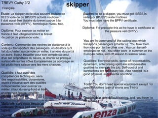 TREVY Cathy 3°2
 Français
                                                     skipper
Etude: Le skipper est le plus souvent titulaire de           Studies: to be a skipper, you must get BEES in
BEES voile ou du BPJEPS activité nautique.                   sailing or BPJEPS water hobbies.
Il doit aussi être titulaire du brevet patron à la           You must also have the BPPV certificate.
plaisance voile (BPPV), homologué niveau bac.
                                                             Diploma: For praticate this ad he have to certificate at
Diplôme: Pour exercer ce métier en                                            the pleasure veil (BPPV).
france il faut obligatoirement le brevet
de patron de plaisance voile.
                                                             You are in command of the sailing boat which
Contenu: Commande des navires de plaisance à la              transports passengers (charter s) ; You take them
voile qui transportent des passagers, on dit alors qu'il     from one port to the other one . You can be self-
fait du charter, ou convoie un voilier, il amène du port à   employed or not. You often work in summer on the
un autre. Il peut travailler pour son compte ou celui        Europan côtes, and off season to warmer seas.
d'un tier propriétaire du navire, le charter se pratique
surtout été sur les côtes Européennes Le covoyage se         Qualities: Technical skills, sense of responsability,
fait plutôt hors saison vers les mers chaudes.               dynamism, enterprising spirit are indispensable
                                                             qualities to exercise this job. Self-control and
                                                             carefulness are necessary too. Also needed is a
Qualités: Il faut avoir des                                  good physical and mental condition .
compétences techniques, sens
des responsabilités, dynamisme,
esprit d'initiative sont des qualités                        Tools: You don’t need special equipment except for
indispensable pour exercer ce                                specific clothes (pair of shorts ans T-hirt)
métier, il faut du sang-froid et être
prudent une bonne condition
physique et mentale.
                                                             Opinion: Is a very difficult training, and you have to
                                                             be serious
Matériels: Il n'y a pas besoin de
matériels, mise à part une tenue.(short,
t-shirt)
Opinion: C'est une difficile formation et il faut être
 