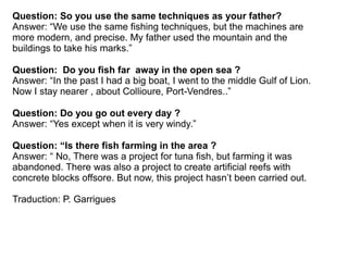 Question: So you use the same techniques as your father?
Answer: “We use the same fishing techniques, but the machines are
more modern, and precise. My father used the mountain and the
buildings to take his marks.”

Question: Do you fish far away in the open sea ?
Answer: “In the past I had a big boat, I went to the middle Gulf of Lion.
Now I stay nearer , about Collioure, Port-Vendres..”

Question: Do you go out every day ?
Answer: “Yes except when it is very windy.”

Question: “Is there fish farming in the area ?
Answer: “ No, There was a project for tuna fish, but farming it was
abandoned. There was also a project to create artificial reefs with
concrete blocks offsore. But now, this project hasn’t been carried out.

Traduction: P. Garrigues
 