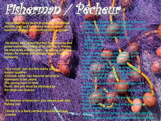 Fisherman / Pêcheur
Fisherman / Pêcheur
●He studies three years to prepare vocational
                                                    ●Trois ans d'études pour préparer le bac pro
studies (sail and buisiness management or a         conduite et gestion des entreprises
vocation studies electronichemical engineer         maritimes option commerce (projet) ou le bac
                                                    pro électromécanicien marine.
                                                    ●-CAP maritime de marin-pêcheur
                                                    ●-CAPM matelot
●He fishes and cleans the fish and assures this     ●-BEP maritime

preservation by salting or by storing in freezer.   ●-BEPM pêche

He also does maintenance : greasing, painting...
Finally he cleans and prepare meals for this        ●Sur les bateaux plus importants, il vide
company.                                            et nettoie le poisson et en assure la
                                                    conservation en le salant ou en le
                                                    stockant dans des congélateurs.
                                                    Il effectue aussi les travaux d'entretien
●I's a rough job, but the teams are
                                                    courant du bateau : graissage, peinture...
bound together
                                                    Enfin, il nettoie les locaux communs et
A simple sailor can become second in
                                                    assure la préparation des repas
command in ten years.
The young learn to exel.                            ●C'est un dur métier, mais les équipes sont
To do this job must be attracted by                 soudées.
the large sea spaces.                               Un simple matelot peut devenir second en une
                                                    dizaine d'années.
                                                    Il faut de la motivation, les jeunes apprennent à
●To become a fisherman, you need a boat and         se dépasser.
fishing met                                         Pour faire ce métier, il faut être attiré par les
                                                    grands espacesmaritimes.
●I think it is a hard job that requires courage
●Lorette.
                                                    ●   Ils ont besoin d'un bateau et de filets de pèches
                                                    ●   C'est un métier difficile qui demande du courage
 