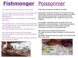Fishmonger Poissonnier
Two years of study to prepare for this job.        Il faut deux années pour préparer ce métier

You must be up early to go the fish market and     Vous devez vous lever tôt pour vous rendre sur le lieu
prepare stalls. You must work in a humid           d'achat des poissons et crustacés et préparer ses étals.
atmosphere.                                        Son activité se déroule dans une ambiance humide.
                                                   Découpe de poissons vente, gestion de rayon ou du
The job consists in cutting fish and managing
                                                   magasin.
the store.
                                                 Les qualités nécessaires pour ce métier sont: vous
The qualities are: you must be a good observer, devez être un bon observateur, à l'aise avec les clients,
a good sales person, you need to be clean,neat résistant au froid ainsi que être propre et soigné,
and resistant to the cold.                       Vous devez aussi être un bon gestionnaire.
The tools needed are knives, a scale,freezer ...
                                                 Mon opinion sur le métier de poissonnier:
My opinion about the job of fishmonger :         Ce métier demande d'aimer le poisson, et être résistant
This job requires to love fish, and be resistant au froid.
to the cold.                                     Ce métier demande aussi du courage, car il faut se lever
                                                 tôt le matin. LEA
It's a hard job that requests courage, because
you must be up early.
 