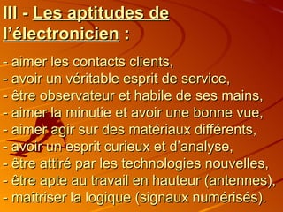 III -  Les aptitudes de l’électronicien  : - aimer les contacts clients, - avoir un véritable esprit de service, - être observateur et habile de ses mains, - aimer la minutie et avoir une bonne vue,  - aimer agir sur des matériaux différents, - avoir un esprit curieux et d’analyse, - être attiré par les technologies nouvelles, - être apte au travail en hauteur (antennes), - maîtriser la logique (signaux numérisés). 