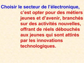 Choisir le secteur de l’électronique,   c’est opter pour des métiers   jeunes et d’avenir, branchés   sur des activités nouvelles,   offrant de réels débouchés   aux jeunes qui sont attirés   par les innovations   technologiques. 