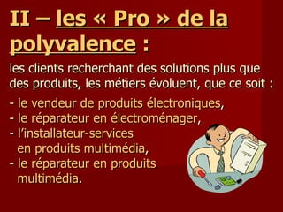 II –  les « Pro » de la polyvalence  : les clients recherchant des solutions plus que des produits, les métiers évoluent, que ce soit : -  le vendeur de produits électroniques , -  le réparateur en électroménager , -  l’installateur-services   en produits multimédia , -  le réparateur en produits   multimédia . 