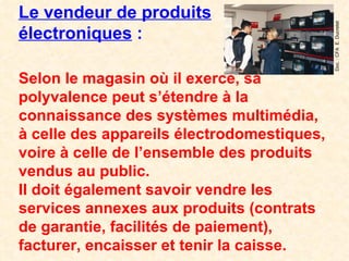 Le vendeur de produits électroniques  : Selon le magasin où il exerce, sa polyvalence peut s’étendre à la connaissance des systèmes multimédia, à celle des appareils électrodomestiques, voire à celle de l’ensemble des produits vendus au public. Il doit également savoir vendre les services annexes aux produits (contrats de garantie, facilités de paiement), facturer, encaisser et tenir la caisse. Doc. : CFA  E. Ducretet 