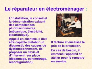 Le réparateur en électroménager  : L’installation, le conseil et la démonstration exigent des compétences pluridisciplinaires (mécanique, électricité, électronique). Appelé en clientèle, il doit être capable d’établir un diagnostic des causes de dysfonctionnement, de proposer un devis et d’intervenir sur place (dépannage, paramétrage, reconfiguration). Il facture et encaisse le prix de la prestation. En cas de besoin, il emmène l’appareil en atelier pour le remettre en service. 