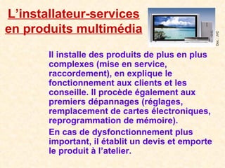 L’installateur-services en produits multimédia Il installe des produits de plus en plus complexes (mise en service, raccordement), en explique le fonctionnement aux clients et les conseille. Il procède également aux premiers dépannages (réglages, remplacement de cartes électroniques, reprogrammation de mémoire). En cas de dysfonctionnement plus important, il établit un devis et emporte le produit à l’atelier. Doc. : JVC 