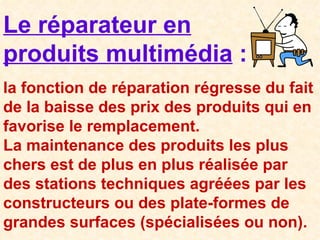 Le réparateur en produits multimédia  : la fonction de réparation régresse du fait de la baisse des prix des produits qui en favorise le remplacement. La maintenance des produits les plus chers est de plus en plus réalisée par des stations techniques agréées par les constructeurs ou des plate-formes de grandes surfaces (spécialisées ou non). 