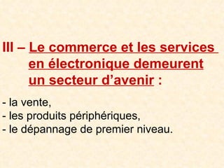III –  Le commerce et les services    en électronique demeurent     un secteur d’avenir  : - la vente, - les produits périphériques, - le dépannage de premier niveau. 