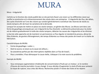 MURA
Mura – Irrégularité
L’article sur la fonction des stocks publié dan ce site permet d’avoir une vision sur les différentes raison qui
justifie la constitution et le dimensionnement des stocks dans une entreprise. L’irrégularité des flux, des délais,
des cycles d’activité est l’une des raisons qui conduit généralement à constituer des réserves de stocks ou
stocks tampons afin de lisser les variations de la demande.
Lorsque l’on accepte de mettre en place ces stocks tampon, on génère des Muras. Les Muras sont donc une
forme de gaspillage provoquée par une irrégularité du flux d’activité. La démarche préconisée pour les éviter
est de réduire graduellement la taille des stocks tampons, détecter les causes des irrégularités et les éliminer.
Le but de cette approche est de maintenir en permanence un flux régulier et standard du process, dénué de
filles d’attente, de goulots d’étranglement, des temps d’attentes au niveau des postes de travail sur la chaîne de
fabrication.
Caractéristiques de MURA
• Forme de gaspillage « subie » ;
• Dont la source, la raison ou la cause est ailleurs ;
• Se caractérise parfois par des interruptions répétées dans un flux de travail ;
• Pour y remédier, il faut démasquer la cause réelle, s’attaquer à la vraie source du problème.
Exemple de MURA
• Vous remarquez augmentation inhabituelle de consommation d’huile par un moteur ; or le nombre
d’heures de marche journalier n’a pas changé. Si vous décidez d’augmenter le stock d’huile pour prévenir
le risque de rupture, vous créez des Muras. Recherchez plutôt s’il existe des fuites et les réparer.
 