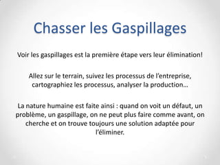 Chasser les Gaspillages
Voir les gaspillages est la première étape vers leur élimination!
Allez sur le terrain, suivez les processus de l’entreprise,
cartographiez les processus, analyser la production…
La nature humaine est faite ainsi : quand on voit un défaut, un
problème, un gaspillage, on ne peut plus faire comme avant, on
cherche et on trouve toujours une solution adaptée pour
l’éliminer.
 