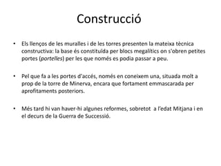 ConstruccióElsllenços de les muralles i de les torres presenten la mateixatècnica constructiva: la base ésconstituïda per blocs megalíticsons'obrenpetites portes (portelles) per les que només es podiapassar a peu.Pel que fa a les portes d'accés, només en coneixem una, situada molt a prop de la torre de Minerva, encara que fortamentemmascarada per aprofitamentsposteriors.Méstardhi van haver-hialgunes reformes, sobretot  a l’edatMitjana i en el decurs de la Guerra de Successió.