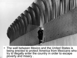 The wall between Mexico and the United States is being erected to protect America from Mexicans who try to illegally enter the country in order to escape poverty and misery . 