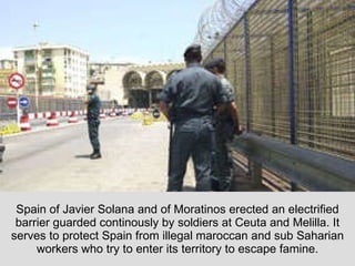Spain of Javier Solana and of Moratinos erected an electrified barrier guarded continously by soldiers at Ceuta and Melilla. It serves to protect Spain from illegal maroccan and sub Saharian workers who try to enter its territory to escape famine. 
