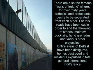 There are also the famous “walls of Ireland” where, for over thirty years catholics and protestants desire to be separated from each other. For this, roads have been cut in order to end the throwing of stones, molotov cocktails, hand grenades and various other projectiles.  Entire areas of Belfast have been disfigured, homes destroyed and residents expulsed in total general international indifference. 