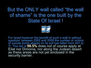 But the ONLY wall called “the wall of shame” is the one built by the State Of Israel ! For Israel however the benefit of such a wall is without question: between 2002 and 2008 the number of victims of suicide bomb attacks on its soil has fallen from 451 to 7!. This fall of  98.5%  does not of course apply at Eilat nor Dimoma, nor along the Judean desert as these areas are not yet enclosed in the security barrier. 