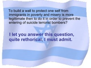 To build a wall to protect one self from immigrants in poverty and misery is more legittimate then to do it in order to prevent the entering of suicide terrorist bombers? I let you answer this question, quite rethorical, I must admit. 