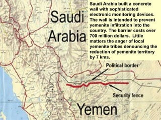 Saudi Arabia built a concrete wall with sophisticated electronic monitoring devices. The wall is intended to prevent yemenite infiltration into the country. The barrier costs over 700 million dollars.  Little matters the anger of local yemenite tribes denouncing the reduction of yemenite territory by 7 kms. 