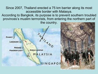 Since 2007, Thailand erected a 75 km barrier along its most accessible border with Malasya. According to Bangkok, its purpose is to prevent southern troubled provinces’s muslim terrrorists, from entering the northern part of the country. 