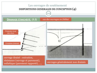 100
Les ouvrages de soutènement
DISPOSITIONS GENERALES DE CONCEPTION (4)
 DRAINAGE ÉTANCHÉITÉ (3.2) cas des ouvrages en Déblai
ouvrage drainé : exécution,
résistance (ouvrage et parement),
esthétique (parement rapporté), ...,
Protection local
des clous
Complexe drainant
ouvrages généralement non drainés
 