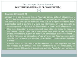 101
Les ouvrages de soutènement
DISPOSITIONS GENERALES DE CONCEPTION (4)
 DRAINAGE ÉTANCHÉITÉ (4)
 Lorsqu'il n'y a pas de nappe derrière l'ouvrage, comme cela est fréquemment le
cas pour les ouvrages construits en élévation (ouvrages en remblai) ou dans le
cas d'emploi du clouage par exemple, mais que de simples infiltrations d'eaux
superficielles sont à craindre, il y aura lieu néanmoins, en règle générale, de
prévoir un système de drainage (et d'évacuation de l'eau) derrière le parement.
 Une telle disposition a essentiellement pour objet de limiter le risque de
surpression, fût-ce locale, due à une venue d'eau quelque peu significative
(fortes précipitations, rupture ou fuite d'une canalisation d'assainissement, ...)
et de limiter aussi les percolations d'eau à travers des fissures ou des points
singuliers du parement que l'on cherchera à éviter, pour des raisons évidentes
d'aspect.
 C'est la raison pour laquelle aussi le traitement de points singuliers, tels que
les reprises de bétonnage, les joints fonctionnels ou de construction, les
encastrements d'éléments structurels peuvent faire l'objet d'un soin particulier.
 