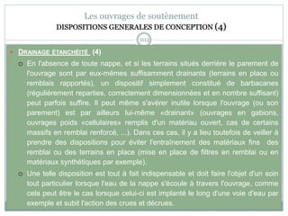102
Les ouvrages de soutènement
DISPOSITIONS GENERALES DE CONCEPTION (4)
 DRAINAGE ÉTANCHÉITÉ (4)
 En l'absence de toute nappe, et si les terrains situés derrière le parement de
l'ouvrage sont par eux-mêmes suffisamment drainants (terrains en place ou
remblais rapportés), un dispositif simplement constitué de barbacanes
(régulièrement reparties, correctement dimensionnées et en nombre suffisant)
peut parfois suffire. Il peut même s'avérer inutile lorsque l'ouvrage (ou son
parement) est par ailleurs lui-même «drainant» (ouvrages en gabions,
ouvrages poids «cellulaires» remplis d'un matériau ouvert, cas de certains
massifs en remblai renforcé, ...). Dans ces cas, il y a lieu toutefois de veiller à
prendre des dispositions pour éviter l'entraînement des matériaux fins des
remblai ou des terrains en place (mise en place de filtres en remblai ou en
matériaux synthétiques par exemple).
 Une telle disposition est tout à fait indispensable et doit faire l'objet d'un soin
tout particulier lorsque l'eau de la nappe s'écoule à travers l'ouvrage, comme
cela peut être le cas lorsque celui-ci est implanté le long d'une voie d'eau par
exemple et subit l'action des crues et décrues.
 