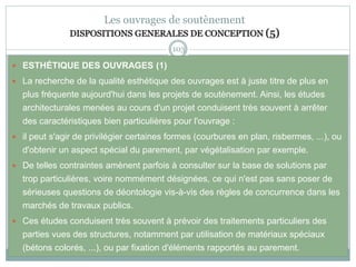 103
Les ouvrages de soutènement
DISPOSITIONS GENERALES DE CONCEPTION (5)
 ESTHÉTIQUE DES OUVRAGES (1)
 La recherche de la qualité esthétique des ouvrages est à juste titre de plus en
plus fréquente aujourd'hui dans les projets de soutènement. Ainsi, les études
architecturales menées au cours d'un projet conduisent très souvent à arrêter
des caractéristiques bien particulières pour l'ouvrage :
 il peut s'agir de privilégier certaines formes (courbures en plan, risbermes, ...), ou
d'obtenir un aspect spécial du parement, par végétalisation par exemple.
 De telles contraintes amènent parfois à consulter sur la base de solutions par
trop particulières, voire nommément désignées, ce qui n'est pas sans poser de
sérieuses questions de déontologie vis-à-vis des règles de concurrence dans les
marchés de travaux publics.
 Ces études conduisent très souvent à prévoir des traitements particuliers des
parties vues des structures, notamment par utilisation de matériaux spéciaux
(bétons colorés, ...), ou par fixation d'éléments rapportés au parement.
 