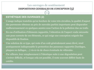 104
Les ouvrages de soutènement
DISPOSITIONS GENERALES DE CONCEPTION (5)
 ESTHÉTIQUE DES OUVRAGES (2)
 L'usage indique toutefois qu'en bordure de voies très circulées, la qualité d'aspect
des parements obtenue au prix de surcoûts parfois importants peut disparaître
malheureusement en quelques années sous l'action de la pollution due au trafic.
 En cas d'utilisation d'éléments rapportés, l'obtention de l'aspect voulu nécessite
une pose correcte de ces éléments, ce qui exige une conception soignée des
dispositifs de fixation.
 Une solution de ce type, qui reste d'un coût généralement assez élevé, rend
pratiquement indispensable la protection des panneaux rapportés (bardages,
plaques ou dallages, ...) vis-à-vis de chocs éventuels de véhicules.
 Par ailleurs, leur remplacement à l'identique suite à une dégradation peut
s'avérer difficile, et lorsque cela est possible, il reste souvent différé faute de
crédits.
 