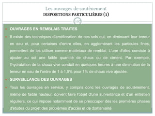107
Les ouvrages de soutènement
DISPOSITIONS PARTICULIÈRES (1)
 OUVRAGES EN REMBLAIS TRAITES
 Il existe des techniques d'amélioration de ces sols qui, en diminuant leur teneur
en eau et, pour certaines d'entre elles, en agglomérant les particules fines,
permettent de les utiliser comme matériaux de remblai. L'une d'elles consiste à
ajouter au sol une faible quantité de chaux ou de ciment. Par exemple,
l'hydratation de la chaux vive conduit en quelques heures à une diminution de la
teneur en eau de l'ordre de 1 à 1,5% pour 1% de chaux vive ajoutée.
 SURVEILLANCE DES OUVRAGES
 Tous les ouvrages en service, y compris donc les ouvrages de soutènement,
même de faible hauteur, doivent faire l'objet d'une surveillance et d'un entretien
réguliers, ce qui impose notamment de se préoccuper dès les premières phases
d'études du projet des problèmes d'accès et de domanialité
 