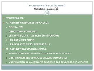 108
Les ouvrages de soutènement
Calcul des ouvrages(1)
 Prochainement :
 A - REGLES GENERALES DE CALCUL
 GÉNÉRALITÉS
 DISPOSITIONS COMMUNES
 LES MURS POIDS ET LES MURS EN BÉTON ARMÉ
 LES RIDEAUX ET PAROIS
 LES OUVRAGES EN SOL RENFORCÉ 113
 B - DISPOSITIONS PARTICULIÈRES
 JUSTIFICATION DES OUVRAGES AUX CHOCS DE VÉHICULES
 JUSTIFICATION DES OUVRAGES EN ZONE SISMIQUE 125
 JUSTIFICATION DE LA STABILITÉ GÉNÉRALE DES OUVRAGES SUR VERSANT
 