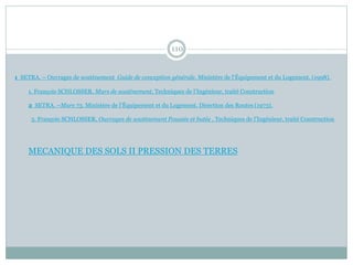 110
1. François SCHLOSSER, Murs de soutènement, Techniques de l’Ingénieur, traité Construction
2 SETRA. –Murs 73. Ministère de l’Équipement et du Logement. Direction des Routes (1973).
3. François SCHLOSSER, Ouvrages de soutènement Poussée et butée , Techniques de l’Ingénieur, traité Construction
1 SETRA. – Ouvrages de soutènement Guide de conception générale. Ministère de l’Équipement et du Logement. (1998).
MECANIQUE DES SOLS II PRESSION DES TERRES
 