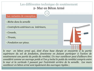 Les différentes technique de soutènement
2- Mur en Béton Armé
12
- Bêche dans la semelle
- Contreforts extérieurs ou intérieurs,
- Console,
- Tirants,
- Fondation sur pieux.
le mur en béton armé qui, doté d’une base élargie et encastrée à la partie
supérieure du sol de fondation, fonctionne en faisant participer à l’action de
soutènement une partie du poids du remblai. Un mur cantilever peut d’ailleurs être
considéré comme un ouvrage poids si l’on y inclut le poids du remblai compris entre
le mur et la verticale I passant par l’extrémité arrière de la semelle. Les murs
cantilever en béton armé sont également des ouvrages rigides ;
Les variantes de conception
 