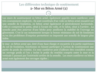 Les différentes technique de soutènement
2- Mur en Béton Armé (2)
13
le mur en béton armé qui, doté d’une base élargie et encastrée à la partie supérieure
du sol de fondation, fonctionne en faisant participer à l’action de soutènement une
partie du poids du remblai. Un mur cantilever peut d’ailleurs être considéré comme
un ouvrage poids si l’on y inclut le poids du remblai compris entre le mur et la
verticale I passant par l’extrémité arrière de la semelle. Les murs cantilever en béton
armé sont également des ouvrages rigides ;
Les murs de soutènement en béton armé, également appelés murs cantilever, sont
très couramment employés . Ils sont constitués d'un voile en béton armé encastré sur
une semelle de fondation, en béton armé également et généralement horizontale.
Celle-ci comprend le patin, situé à l'avant du voile, et le talon, situé à l'arrière . La
semelle peut être pourvue d'une bêche pour améliorer la stabilité de l'ouvrage au
glissement. C'est le cas notamment lorsque la bonne résistance du sol de fondation
et/ou des problèmes d'emprise permettent ou imposent une semelle de largeur plus
faible.
 