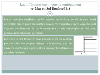 Les différentes technique de soutènement
3- Mur en Sol Renforcé (1)
16
Les murs en Sol Renforcé, dans lesquels le sol est renforcé
par des inclusions souples résistant à la traction, sont des
ouvrages souples qui supportent les tassements différentiels
du sol de fondation.
Les ouvrages (ou massifs) en remblai armé ou renforcé sont constitués d'un massif
de remblai mis en place par couches successives compactées, entre lesquelles sont
disposés des éléments de renforcement (ou armatures) souples et résistants,
généralement reliés à un parement.
 
