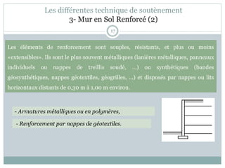 Les différentes technique de soutènement
3- Mur en Sol Renforcé (2)
17
Les éléments de renforcement sont souples, résistants, et plus ou moins
«extensibles». Ils sont le plus souvent métalliques (lanières métalliques, panneaux
individuels ou nappes de treillis soudé, ...) ou synthétiques (bandes
géosynthétiques, nappes géotextiles, géogrilles, ...) et disposés par nappes ou lits
horizontaux distants de 0,30 m à 1,00 m environ.
- Armatures métalliques ou en polymères,
- Renforcement par nappes de géotextiles.
 