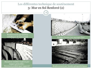 18
Renforcement par lanières
métalliques de terre armée
Les différentes technique de soutènement
3- Mur en Sol Renforcé (2)
Renforcement par bandes géosynthétiques
Massif en remblai renforcé par
nappes géotextiles -
Parement préfabriqué rapporté
Rampe d'accès à un ouvrage d'art
 