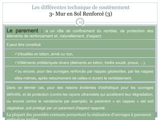Les différentes technique de soutènement
3- Mur en Sol Renforcé (3)
19
Le parement : a un rôle de confinement du remblai, de protection des
éléments de renforcement et, naturellement, d'aspect.
d'écaillés en béton, armé ou non,
Il peut être constitué
d'éléments préfabriqués divers (éléments en béton, treillis soudé, pneus, ...),
ou encore, pour des ouvrages renforcés par nappes géotextiles, par les nappes
elles-mêmes, après retournement de celles-ci durant le remblaiement.
Dans ce dernier cas, pour des raisons évidentes d'esthétique pour les ouvrages
définitifs, et de protection (contre les rayons ultraviolets qui accélèrent leur dégradation,
ou encore contre le vandalisme par exemple), le parement « en nappes » est soit
végétalisé, soit protégé par un parement d'aspect rapporté.
La plupart des procédés existants permettent la réalisation d'ouvrages à parement
 