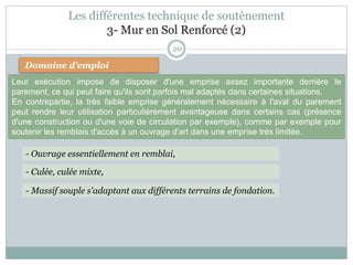 20
Domaine d'emploi
- Culée, culée mixte,
- Ouvrage essentiellement en remblai,
- Massif souple s'adaptant aux différents terrains de fondation.
Les différentes technique de soutènement
3- Mur en Sol Renforcé (2)
Leur exécution impose de disposer d'une emprise assez importante derrière le
parement, ce qui peut faire qu'ils sont parfois mal adaptés dans certaines situations.
En contrepartie, la très faible emprise généralement nécessaire à l'aval du parement
peut rendre leur utilisation particulièrement avantageuse dans certains cas (présence
d'une construction ou d'une voie de circulation par exemple), comme par exemple pour
soutenir les remblais d'accès à un ouvrage d'art dans une emprise très limitée.
 