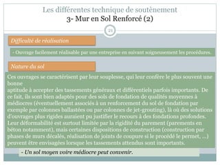 21
Difficulté de réalisation
Nature du sol
- Ouvrage facilement réalisable par une entreprise en suivant soigneusement les procédures.
- Un sol moyen voire médiocre peut convenir.
Les différentes technique de soutènement
3- Mur en Sol Renforcé (2)
Ces ouvrages se caractérisent par leur souplesse, qui leur confère le plus souvent une
bonne
aptitude à accepter des tassements généraux et différentiels parfois importants. De
ce fait, ils sont bien adaptés pour des sols de fondation de qualités moyennes à
médiocres (éventuellement associés à un renforcement du sol de fondation par
exemple par colonnes ballastées ou par colonnes de jet-grouting), là où des solutions
d'ouvrages plus rigides auraient pu justifier le recours à des fondations profondes.
Leur déformabilité est surtout limitée par la rigidité du parement (parements en
béton notamment), mais certaines dispositions de construction (construction par
phases de murs décalés, réalisation de joints de coupure si le procédé le permet, ...)
peuvent être envisagées lorsque les tassements attendus sont importants.
 