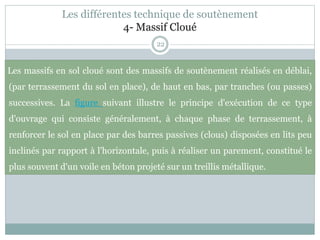 Les différentes technique de soutènement
4- Massif Cloué
22
Les massifs en sol cloué sont des massifs de soutènement réalisés en déblai,
(par terrassement du sol en place), de haut en bas, par tranches (ou passes)
successives. La figure suivant illustre le principe d'exécution de ce type
d'ouvrage qui consiste généralement, à chaque phase de terrassement, à
renforcer le sol en place par des barres passives (clous) disposées en lits peu
inclinés par rapport à l'horizontale, puis à réaliser un parement, constitué le
plus souvent d'un voile en béton projeté sur un treillis métallique.
 