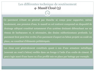 24
Ce parement n'étant en général pas étanche ni conçu pour supporter, même
localement, une pression d'eau, le massif en sol renforcé comprend un dispositif de
drainage adéquat constitué notamment d'un système drainant débouchant sur un
réseau de barbacanes et, si nécessaire, des drains subhorizontaux profonds. Le
parement brut peut être revêtu d'un parement d'aspect en béton projeté ou coulé en
place, ou constitué d'éléments préfabriqués.
Les clous sont généralement constitués quant à eux d'une armature métallique
(souvent un rond à béton) scellée dans un forage à l'aide d'un coulis de ciment. Il
peut s'agir aussi d'une barre ou d'un profilé mis en place par battage par exemple.
Les différentes technique de soutènement
4- Massif Cloué (3)
 