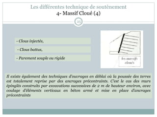 25
- Clous injectés,
- Clous battus,
- Parement souple ou rigide
Il existe également des techniques d’ouvrages en déblai où la poussée des terres
est totalement reprise par des ancrages précontraints. C’est le cas des murs
épinglés construits par excavations successives de 2 m de hauteur environ, avec
coulage d’éléments verticaux en béton armé et mise en place d’ancrages
précontraints
Les différentes technique de soutènement
4- Massif Cloué (4)
 