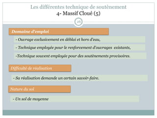 26
Domaine d'emploi
- Ouvrage exclusivement en déblai et hors d'eau,
Difficulté de réalisation
Nature du sol
- Sa réalisation demande un certain savoir-faire.
- Un sol de moyenne
-Technique souvent employée pour des soutènements provisoires.
- Technique employée pour le renforcement d'ouvrages existants,
Les différentes technique de soutènement
4- Massif Cloué (5)
 