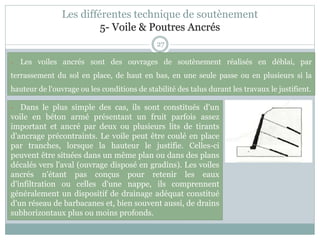 27
- Les voiles ancrés sont des ouvrages de soutènement réalisés en déblai, par
terrassement du sol en place, de haut en bas, en une seule passe ou en plusieurs si la
hauteur de l'ouvrage ou les conditions de stabilité des talus durant les travaux le justifient.
- Dans le plus simple des cas, ils sont constitués d'un
voile en béton armé présentant un fruit parfois assez
important et ancré par deux ou plusieurs lits de tirants
d'ancrage précontraints. Le voile peut être coulé en place
par tranches, lorsque la hauteur le justifie. Celles-ci
peuvent être situées dans un même plan ou dans des plans
décalés vers l'aval (ouvrage disposé en gradins). Les voiles
ancrés n'étant pas conçus pour retenir les eaux
d'infiltration ou celles d'une nappe, ils comprennent
généralement un dispositif de drainage adéquat constitué
d'un réseau de barbacanes et, bien souvent aussi, de drains
subhorizontaux plus ou moins profonds.
Les différentes technique de soutènement
5- Voile & Poutres Ancrés
 
